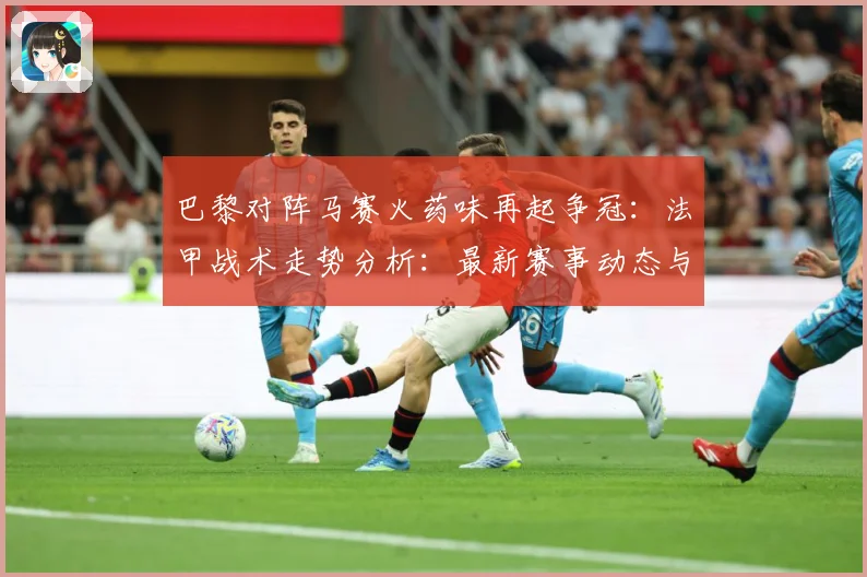 巴黎对阵马赛火药味再起争冠：法甲战术走势分析：最新赛事动态与深度分析