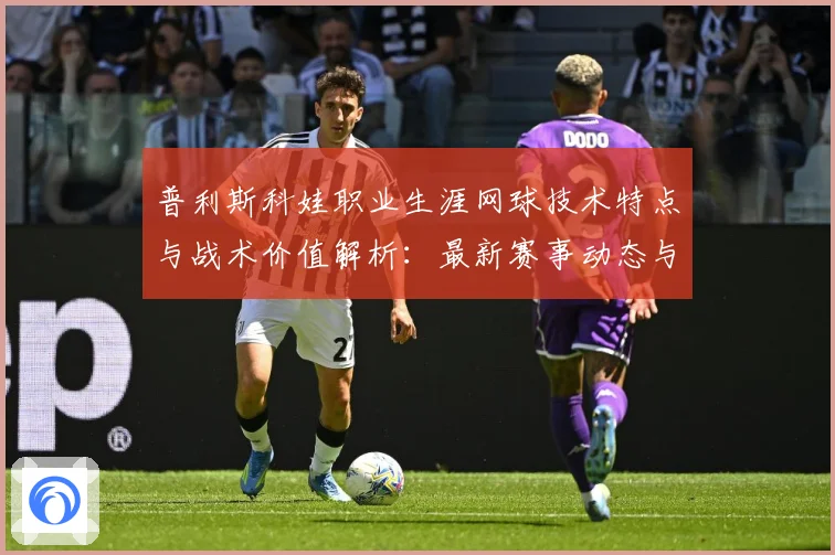 普利斯科娃职业生涯网球技术特点与战术价值解析：最新赛事动态与深度分析