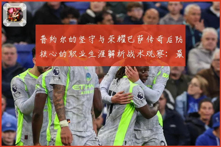 普约尔的坚守与荣耀巴萨传奇后防核心的职业生涯解析战术观察：最新赛事动态与深度分析
