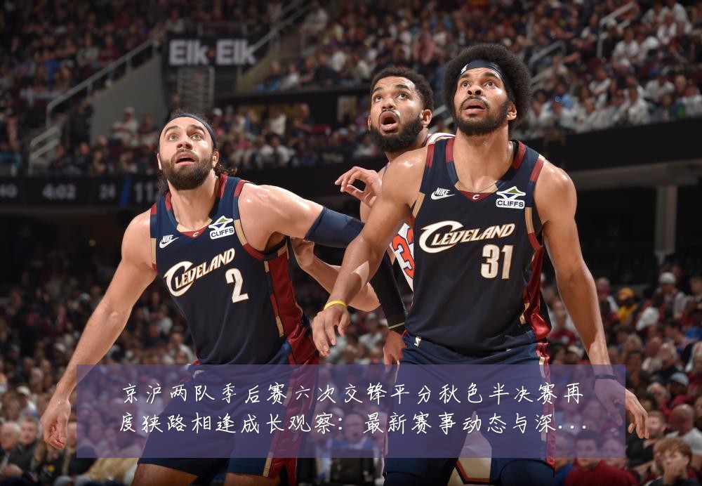 京沪两队季后赛六次交锋平分秋色半决赛再度狭路相逢成长观察：最新赛事动态与深度分析