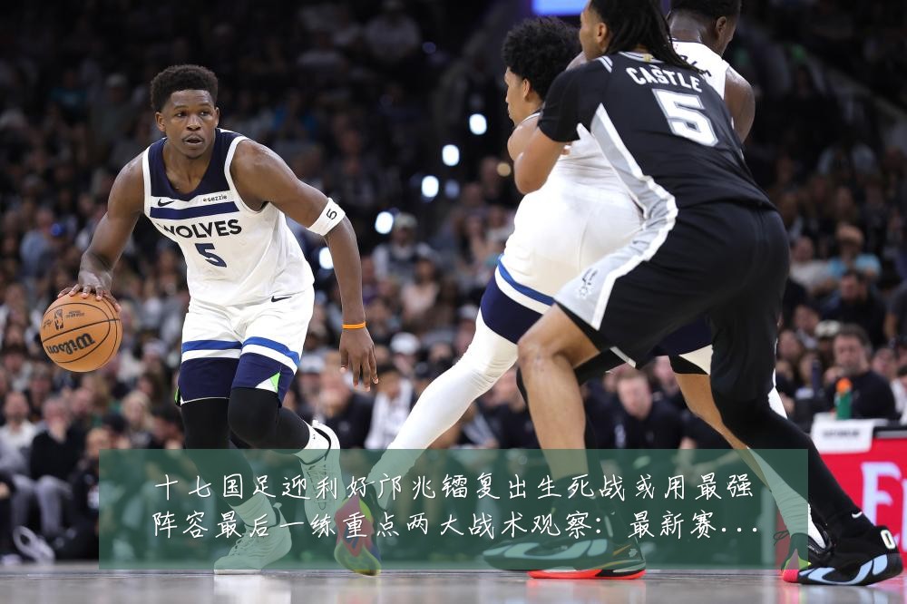 十七国足迎利好邝兆镭复出生死战或用最强阵容最后一练重点两大战术观察：最新赛事动态与深度分析