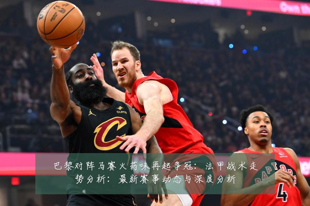 巴黎对阵马赛火药味再起争冠：法甲战术走势分析：最新赛事动态与深度分析